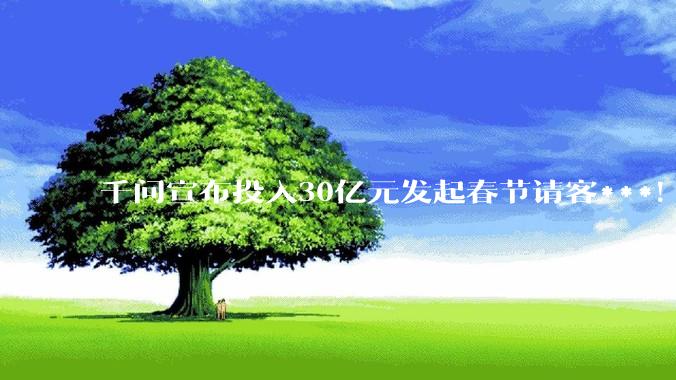 千问宣布投入30亿元发起春节请客***！硬刚元宝10亿_红包_用户_入口