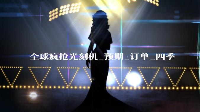 全球疯抢光刻机_预期_订单_四季