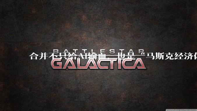 合并不只给AI输血，也是“马斯克经济体”的集体自救_SpaceX_特斯拉_融资