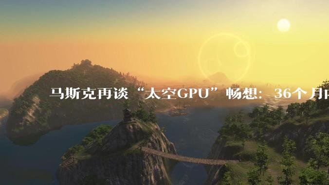 马斯克再谈“太空GPU”畅想：36个月内太空会是部署AI的最便宜去处_芯片_电力_太阳能