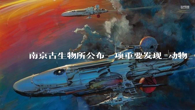 南京古生物所公布一项重要发现_动物_***_化石