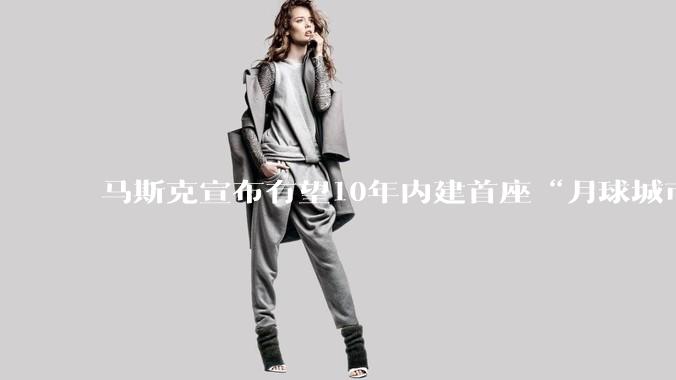 马斯克宣布有望10年内建首座“月球城市”：火星***“没熄火”，但“月球更快”_SpaceX_美国_目标