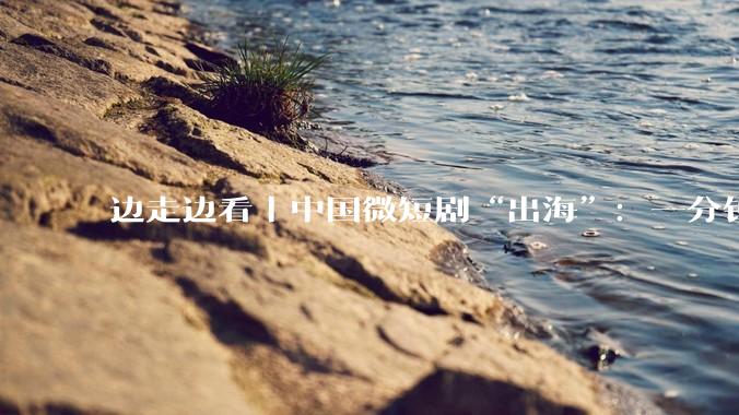 边走边看丨中国微短剧“出海”：一分钟如何“圈粉”全球观众？_传播_文化_神话