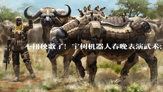 不扭秧歌了！宇树机器人春晚表演武术；今年总台春晚至少有三个机器人“参演”的节目_科技_松延_吴祈