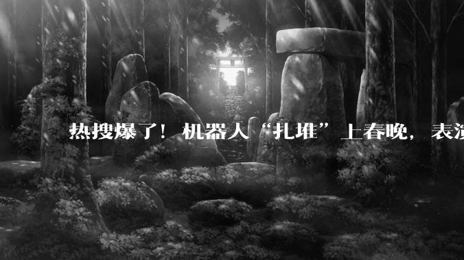 热搜爆了！机器人“扎堆”上春晚，表演翻跟头、“伸头”绝技、蔡明时隔多年又和机器人联动了_宇树_公司_通用