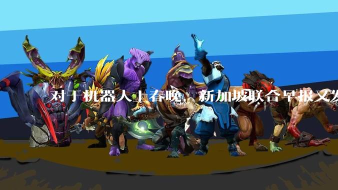 对于机器人上春晚，新加坡联合早报又发文，写了这样一段话！_企业_中国_人形