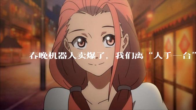春晚机器人卖爆了，我们离“人手一台”还有多远？_宇树_蔡明_动作